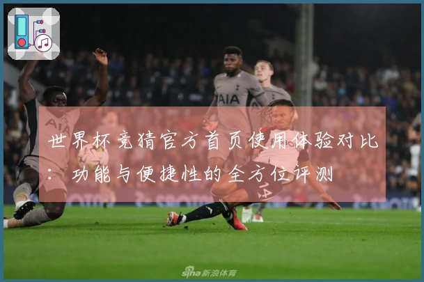 世界杯竞猜官方首页使用体验对比：功能与便捷性的全方位评测