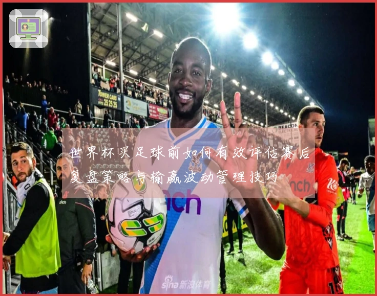 世界杯买足球前如何有效评估赛后复盘策略与输赢波动管理技巧